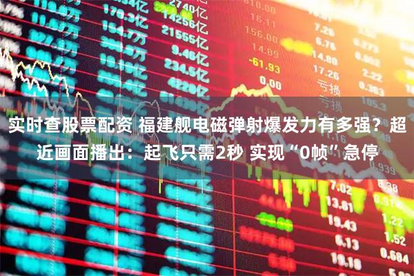 实时查股票配资 福建舰电磁弹射爆发力有多强？超近画面播出：起飞只需2秒 实现“0帧”急停
