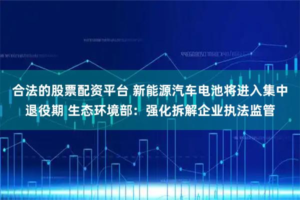 合法的股票配资平台 新能源汽车电池将进入集中退役期 生态环境部：强化拆解企业执法监管