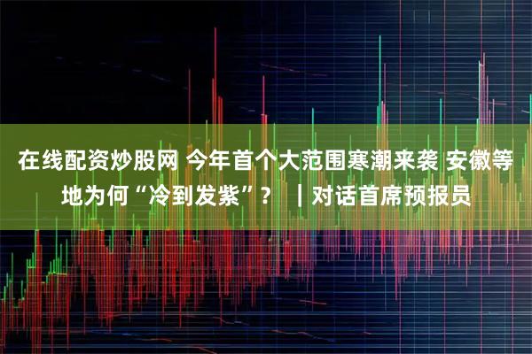 在线配资炒股网 今年首个大范围寒潮来袭 安徽等地为何“冷到发紫”？ ｜对话首席预报员
