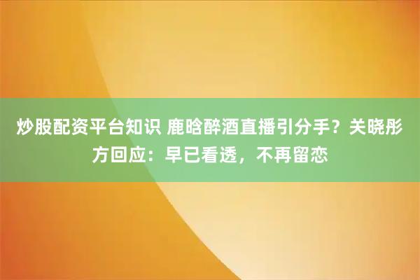 炒股配资平台知识 鹿晗醉酒直播引分手?关晓彤方回应:早已看透,不再留恋