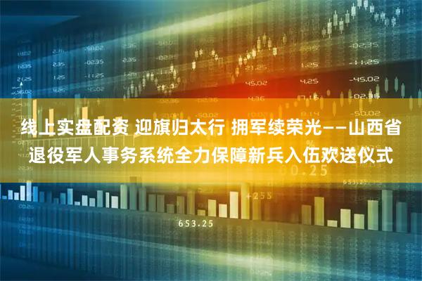 线上实盘配资 迎旗归太行 拥军续荣光——山西省退役军人事务系统全力保障新兵入伍欢送仪式