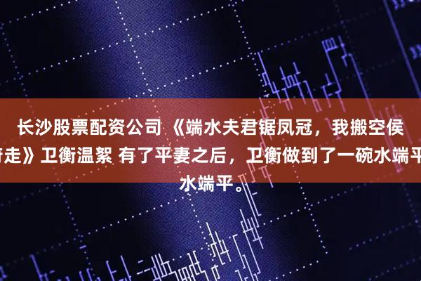 长沙股票配资公司 《端水夫君锯凤冠,我搬空侯府走》卫衡温絮 有了平妻之后,卫衡做到了一碗水端平。