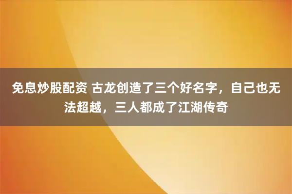 免息炒股配资 古龙创造了三个好名字，自己也无法超越，三人都成了江湖传奇