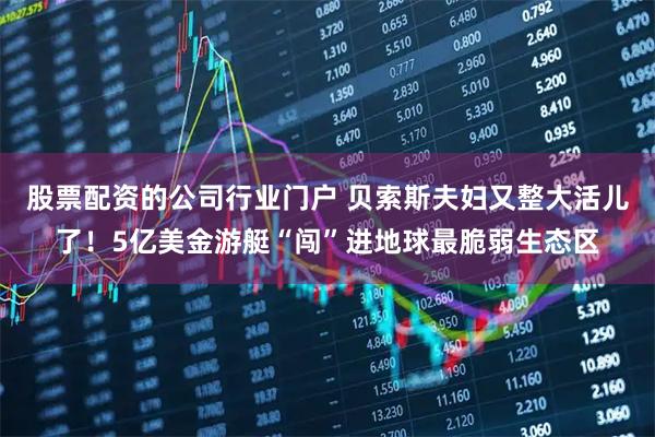 股票配资的公司行业门户 贝索斯夫妇又整大活儿了！5亿美金游艇“闯”进地球最脆弱生态区