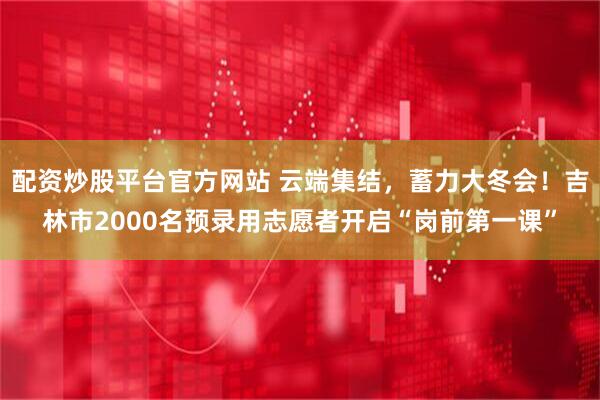 配资炒股平台官方网站 云端集结，蓄力大冬会！吉林市2000名预录用志愿者开启“岗前第一课”