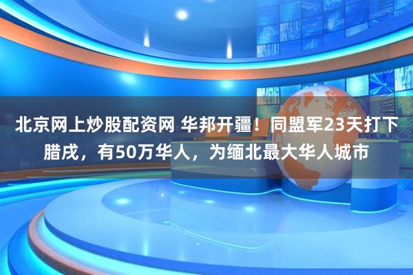 北京网上炒股配资网 华邦开疆！同盟军23天打下腊戌，有50万华人，为缅北最大华人城市