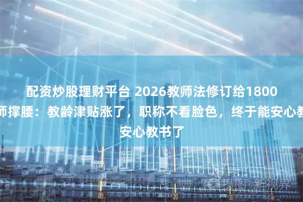 配资炒股理财平台 2026教师法修订给1800万老师撑腰：教龄津贴涨了，职称不看脸色，终于能安心教书了