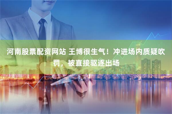 河南股票配资网站 王博很生气！冲进场内质疑吹罚，被直接驱逐出场