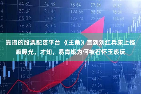 靠谱的股票配资平台 《主角》直到刘红兵床上怪癖曝光，才知，易青娥为何被石怀玉亵玩