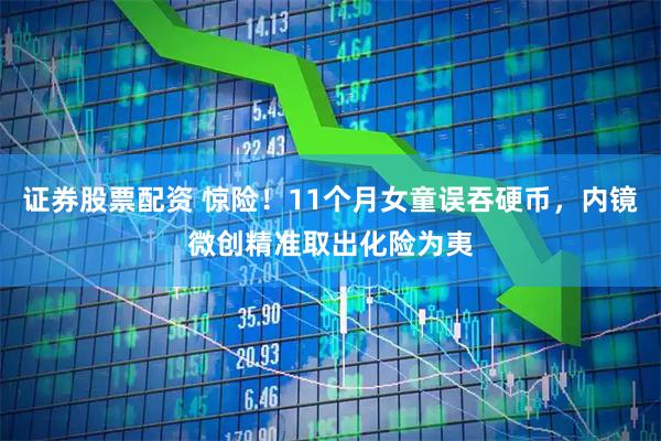 证券股票配资 惊险！11个月女童误吞硬币，内镜微创精准取出化险为夷