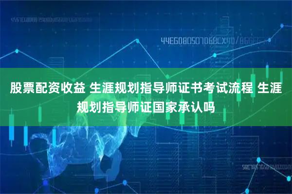 股票配资收益 生涯规划指导师证书考试流程 生涯规划指导师证国家承认吗