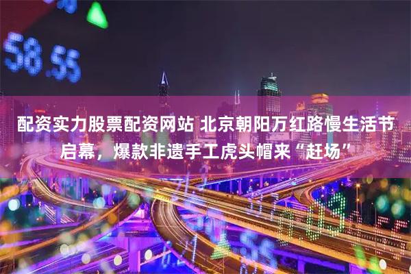配资实力股票配资网站 北京朝阳万红路慢生活节启幕，爆款非遗手工虎头帽来“赶场”