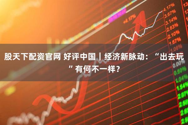 股天下配资官网 好评中国｜经济新脉动：“出去玩”有何不一样？