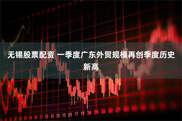 无锡股票配资 一季度广东外贸规模再创季度历史新高