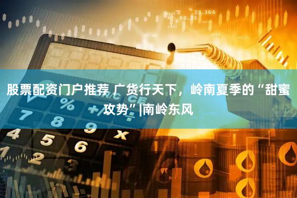股票配资门户推荐 广货行天下，岭南夏季的“甜蜜攻势”|南岭东风