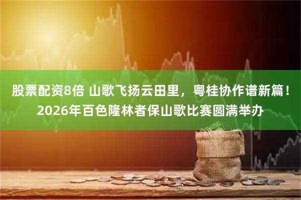 股票配资8倍 山歌飞扬云田里，粤桂协作谱新篇！2026年百色隆林者保山歌比赛圆满举办