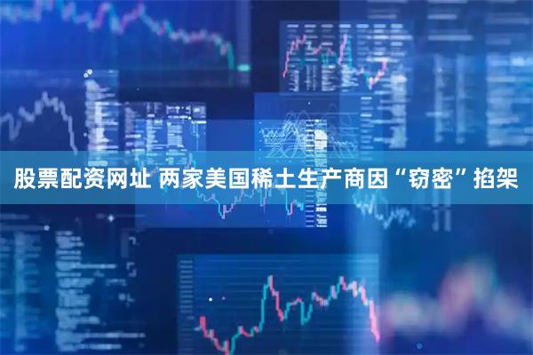 股票配资网址 两家美国稀土生产商因“窃密”掐架