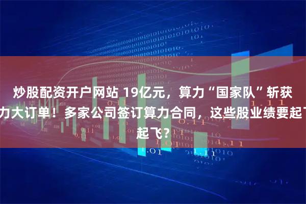 炒股配资开户网站 19亿元，算力“国家队”斩获算力大订单！多家公司签订算力合同，这些股业绩要起飞？