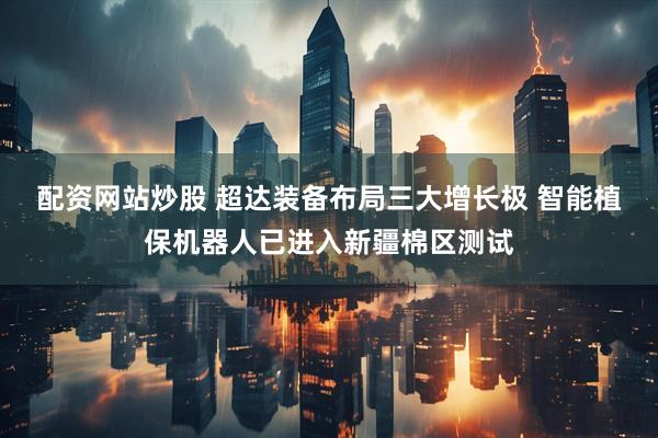 配资网站炒股 超达装备布局三大增长极 智能植保机器人已进入新疆棉区测试