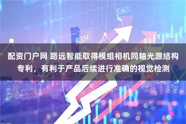 配资门户网 路远智能取得模组相机同轴光源结构专利，有利于产品后续进行准确的视觉检测