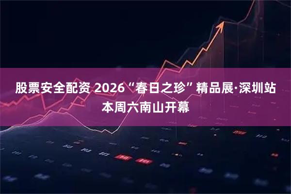 股票安全配资 2026“春日之珍”精品展·深圳站本周六南山开幕