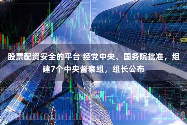 股票配资安全的平台 经党中央、国务院批准，组建7个中央督察组，组长公布