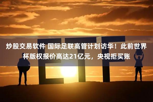 炒股交易软件 国际足联高管计划访华！此前世界杯版权报价高达21亿元，央视拒买账