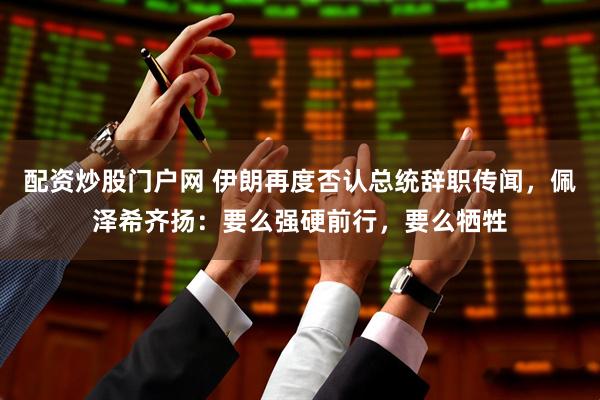 配资炒股门户网 伊朗再度否认总统辞职传闻，佩泽希齐扬：要么强硬前行，要么牺牲