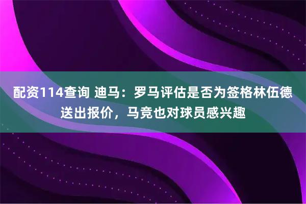 配资114查询 迪马：罗马评估是否为签格林伍德送出报价，马竞也对球员感兴趣