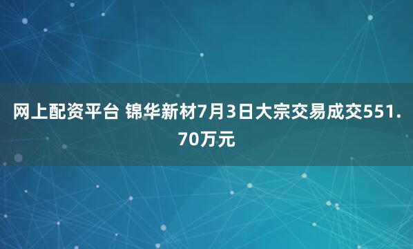 网上配资平台 锦华新材7月3日大宗交易成交551.70万元