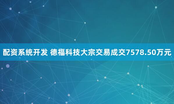 配资系统开发 德福科技大宗交易成交7578.50万元