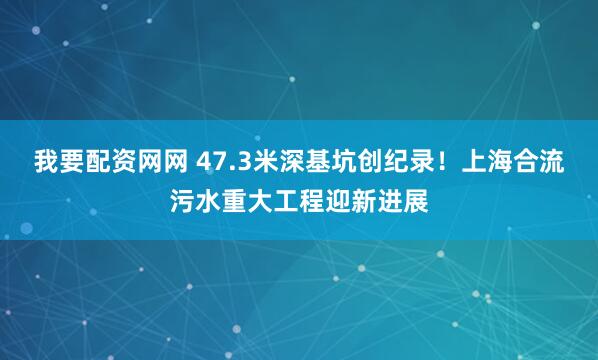 我要配资网网 47.3米深基坑创纪录！上海合流污水重大工程迎新进展