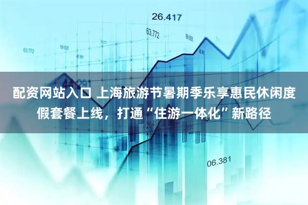 配资网站入口 上海旅游节暑期季乐享惠民休闲度假套餐上线,打通“住游一体化”新路径