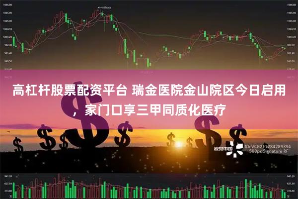 高杠杆股票配资平台 瑞金医院金山院区今日启用，家门口享三甲同质化医疗