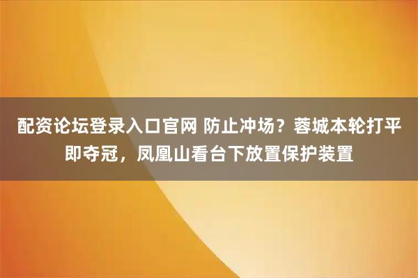 配资论坛登录入口官网 防止冲场？蓉城本轮打平即夺冠，凤凰山看台下放置保护装置