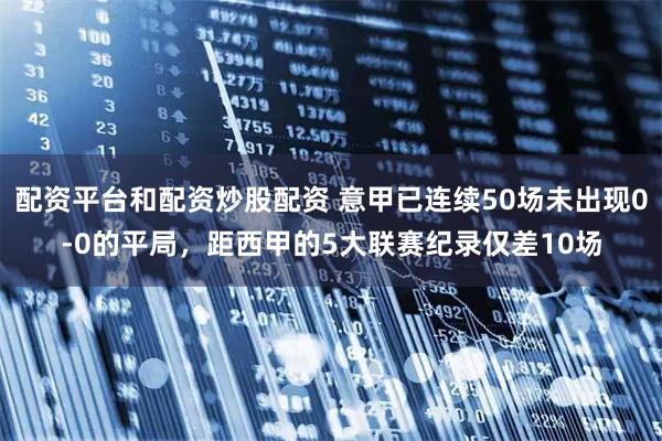 配资平台和配资炒股配资 意甲已连续50场未出现0-0的平局，距西甲的5大联赛纪录仅差10场